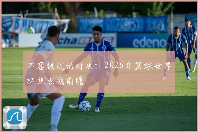 不容错过的对决：2026年篮球世界杯焦点战前瞻