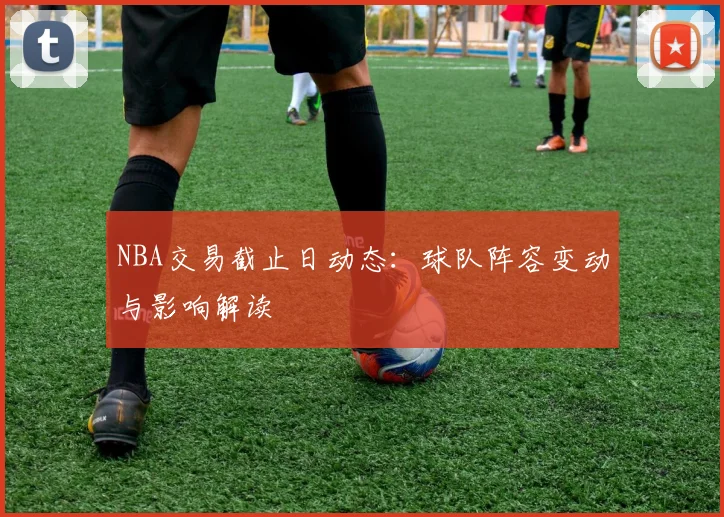 NBA交易截止日动态：球队阵容变动与影响解读