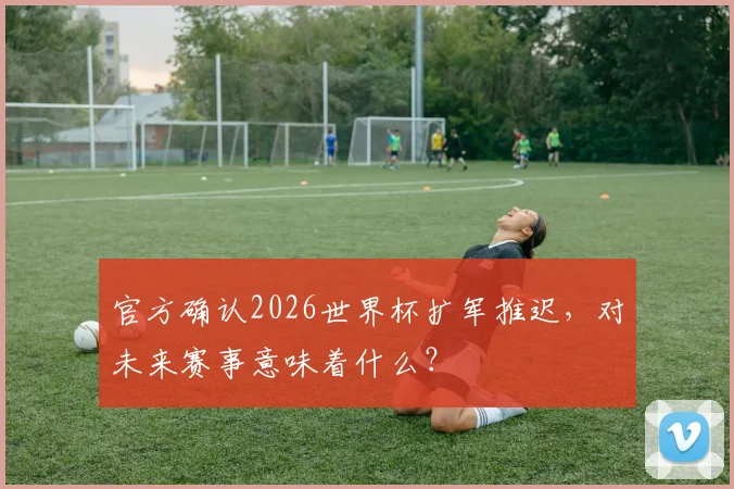 官方确认2026世界杯扩军推迟,对未来赛事意味着什么?