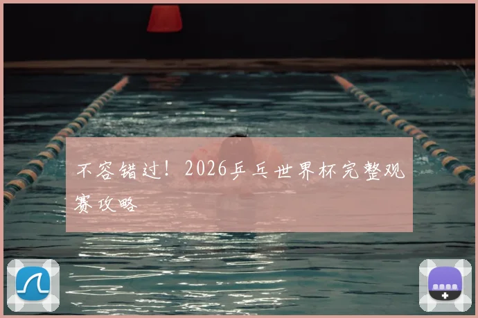 不容错过！2026乒乓世界杯完整观赛攻略