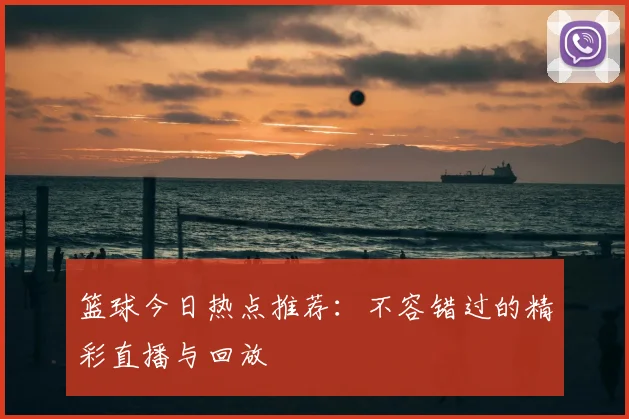 篮球今日热点推荐：不容错过的精彩直播与回放