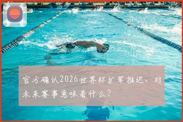 官方确认2026世界杯扩军推迟，对未来赛事意味着什么？