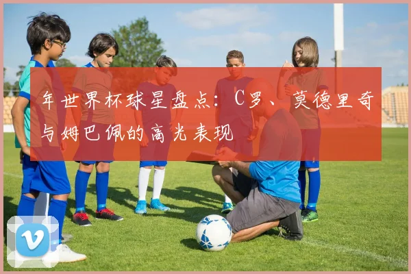 年世界杯球星盘点：C罗、莫德里奇与姆巴佩的高光表现