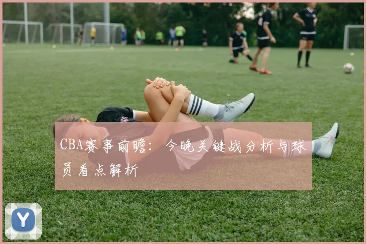 CBA赛事前瞻：今晚关键战分析与球员看点解析