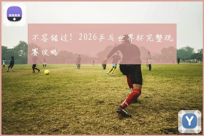 不容错过！2026乒乓世界杯完整观赛攻略