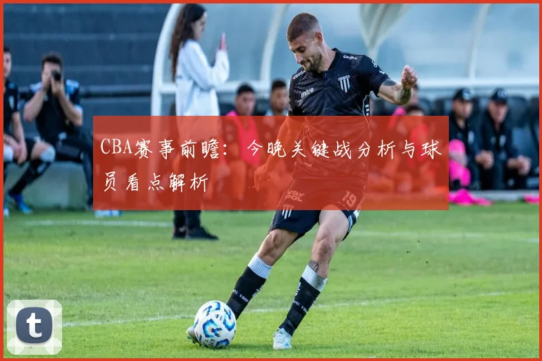 CBA赛事前瞻：今晚关键战分析与球员看点解析