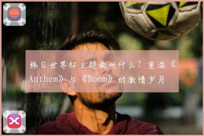 韩日世界杯主题曲叫什么？重温《Anthem》与《Boom》的激情岁月
